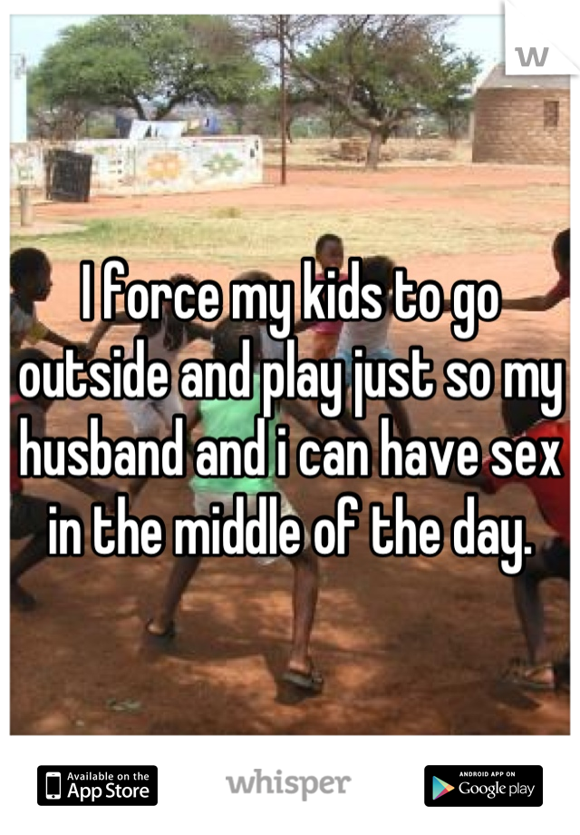 I force my kids to go outside and play just so my husband and i can have sex in the middle of the day.