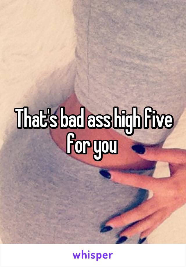 That's bad ass high five for you 