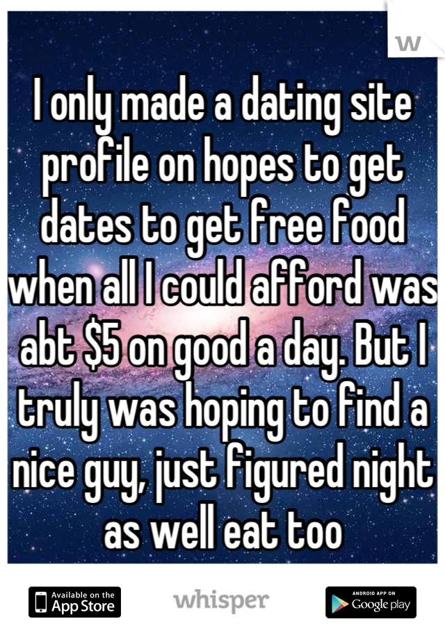 I only made a dating site profile on hopes to get dates to get free food when all I could afford was abt $5 on good a day. But I truly was hoping to find a nice guy, just figured night as well eat too