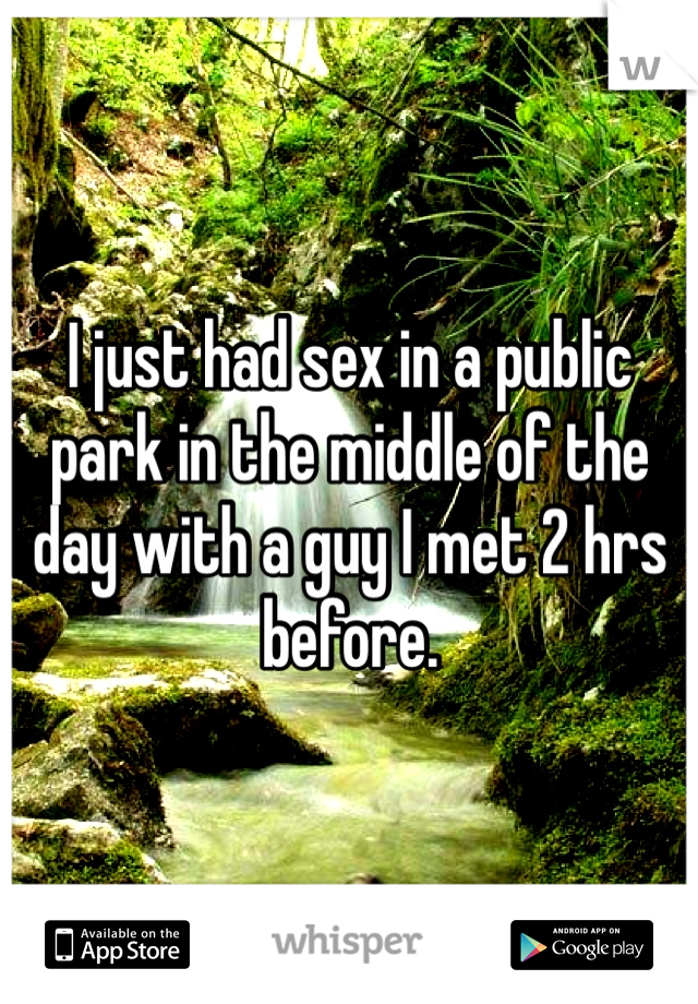 I just had sex in a public park in the middle of the day with a guy I met 2 hrs before. 