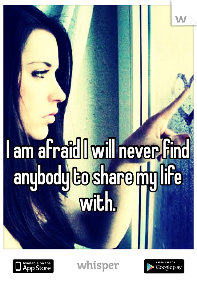 I am afraid I will never find anybody to share my life with.