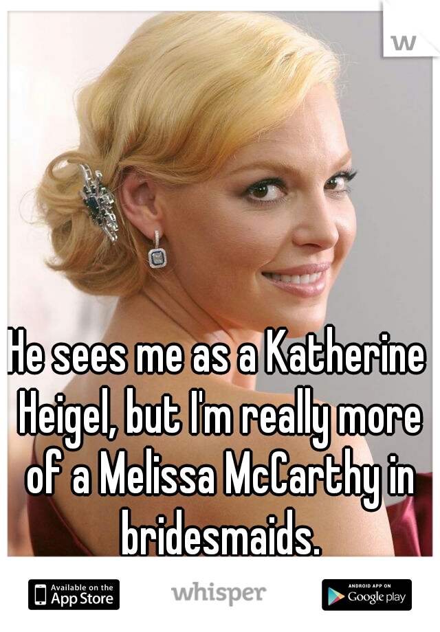 He sees me as a Katherine Heigel, but I'm really more of a Melissa McCarthy in bridesmaids.