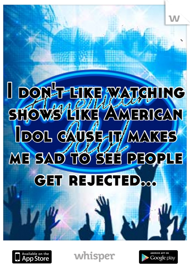 I don't like watching shows like American Idol cause it makes me sad to see people get rejected...