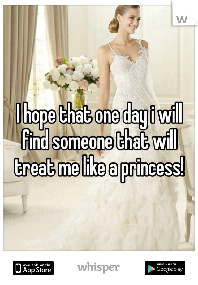I hope that one day i will find someone that will treat me like a princess! 
