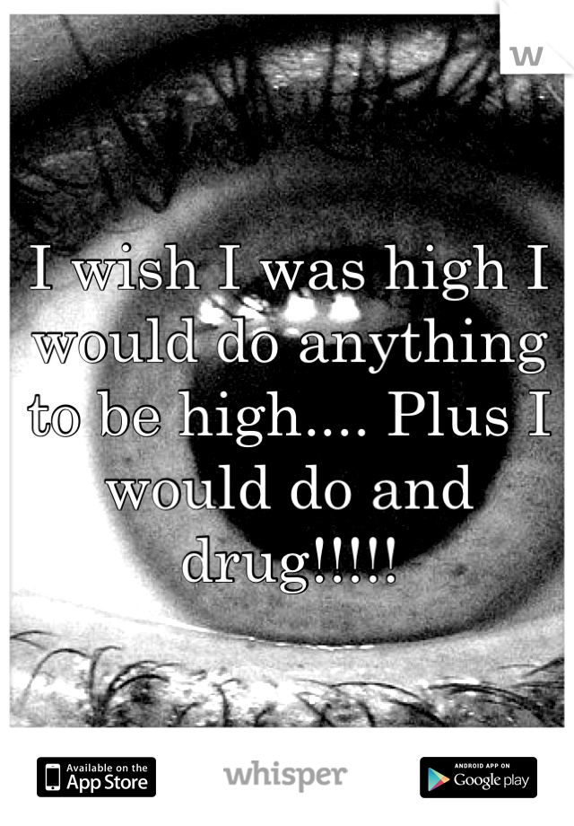 I wish I was high I would do anything to be high.... Plus I would do and drug!!!!!