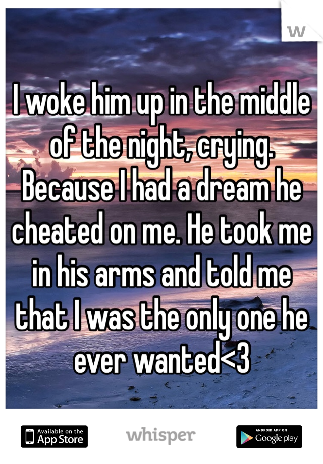 I woke him up in the middle of the night, crying. Because I had a dream he cheated on me. He took me in his arms and told me that I was the only one he ever wanted<3
