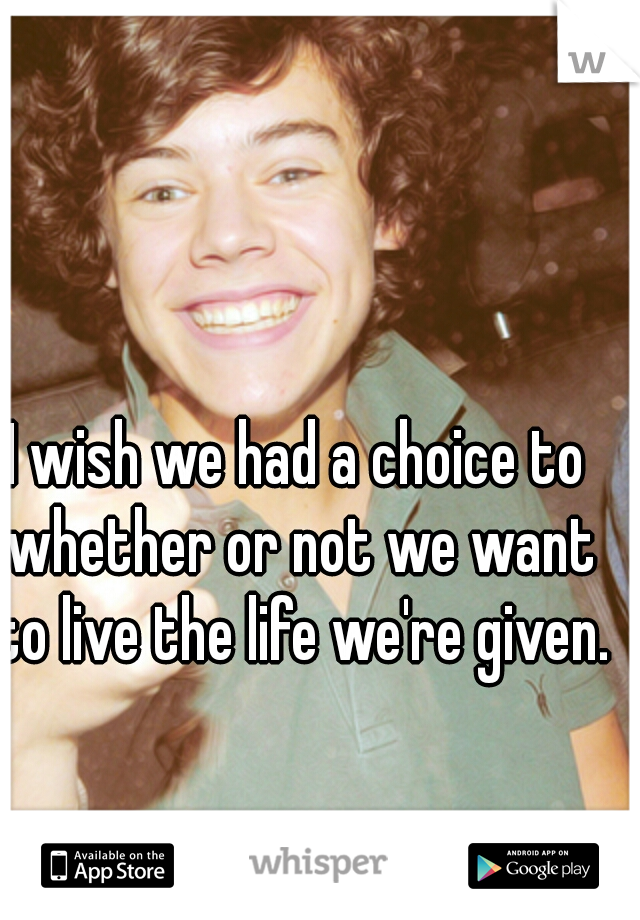 I wish we had a choice to whether or not we want to live the life we're given. 