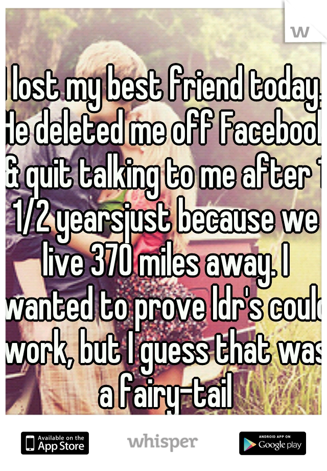 I lost my best friend today. He deleted me off Facebook & quit talking to me after 1 1/2 yearsjust because we live 370 miles away. I wanted to prove ldr's could work, but I guess that was a fairy-tail