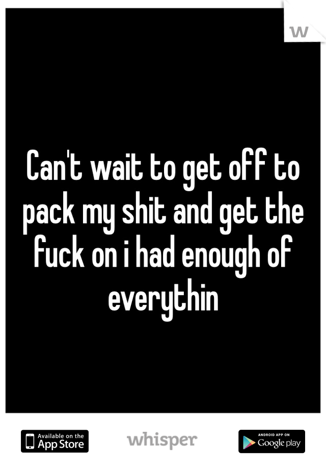 Can't wait to get off to pack my shit and get the fuck on i had enough of everythin 
