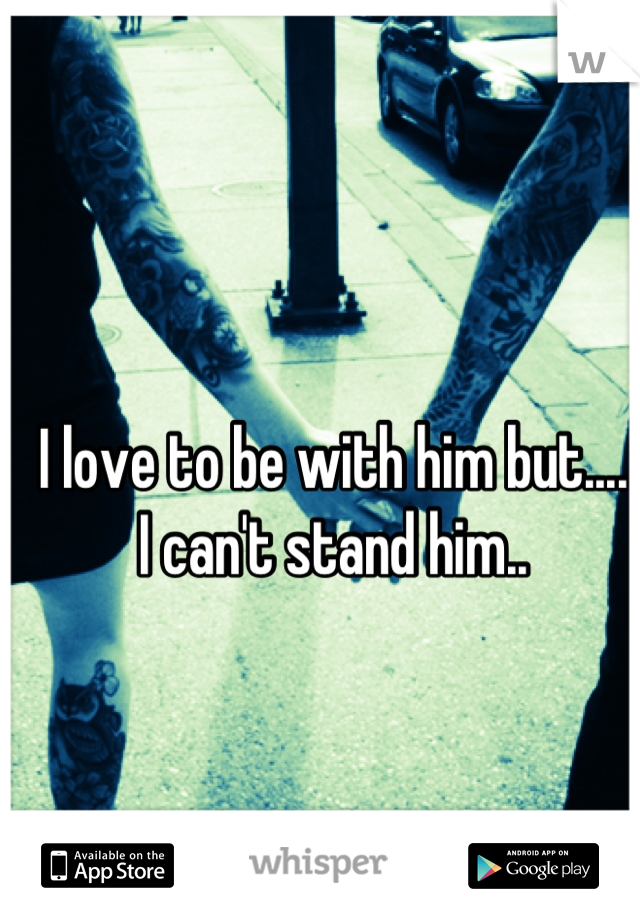 I love to be with him but.... 
I can't stand him..
