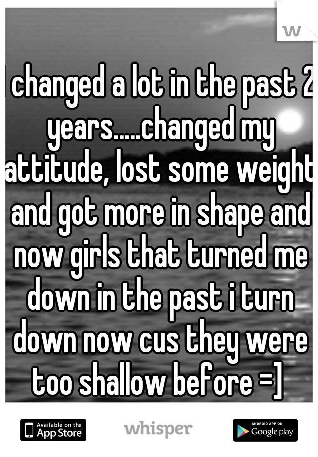 I changed a lot in the past 2 years.....changed my attitude, lost some weight and got more in shape and now girls that turned me down in the past i turn down now cus they were too shallow before =] 