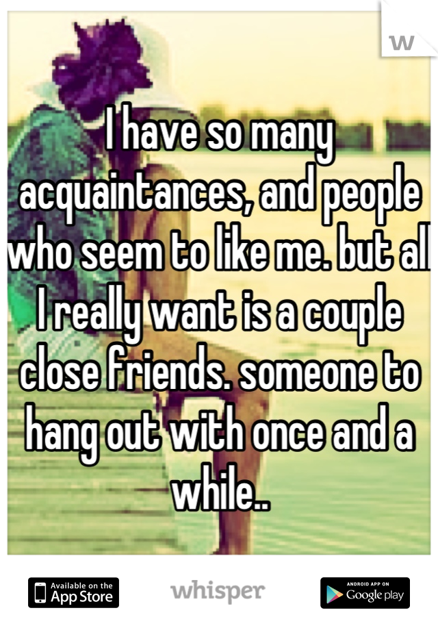 I have so many acquaintances, and people who seem to like me. but all I really want is a couple close friends. someone to hang out with once and a while..