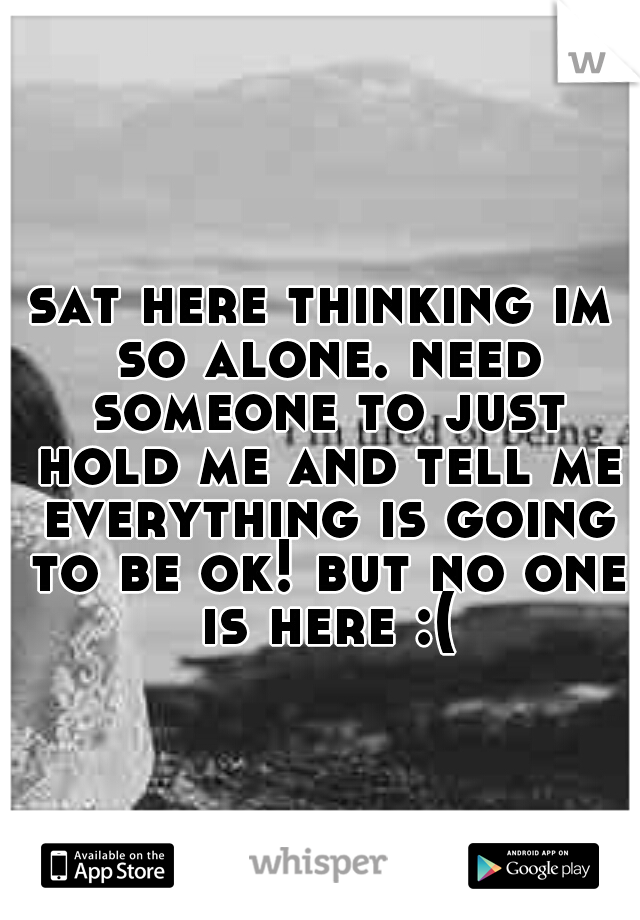 sat here thinking im so alone. need someone to just hold me and tell me everything is going to be ok! but no one is here :(