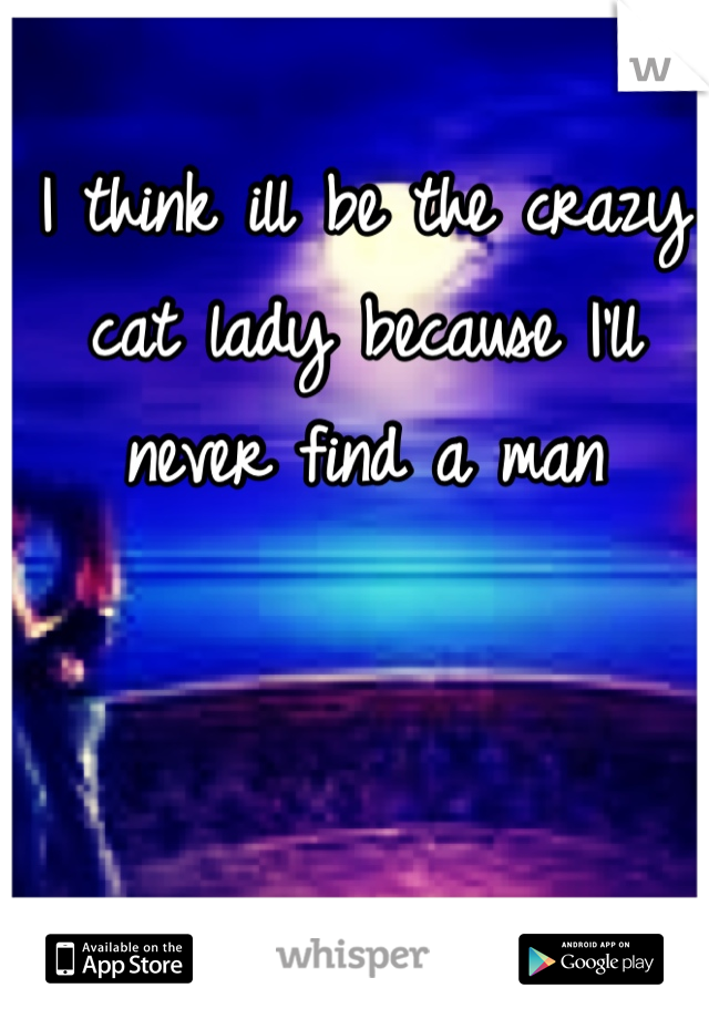I think ill be the crazy cat lady because I'll never find a man 