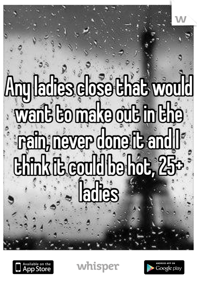Any ladies close that would want to make out in the rain, never done it and I think it could be hot, 25+ ladies 