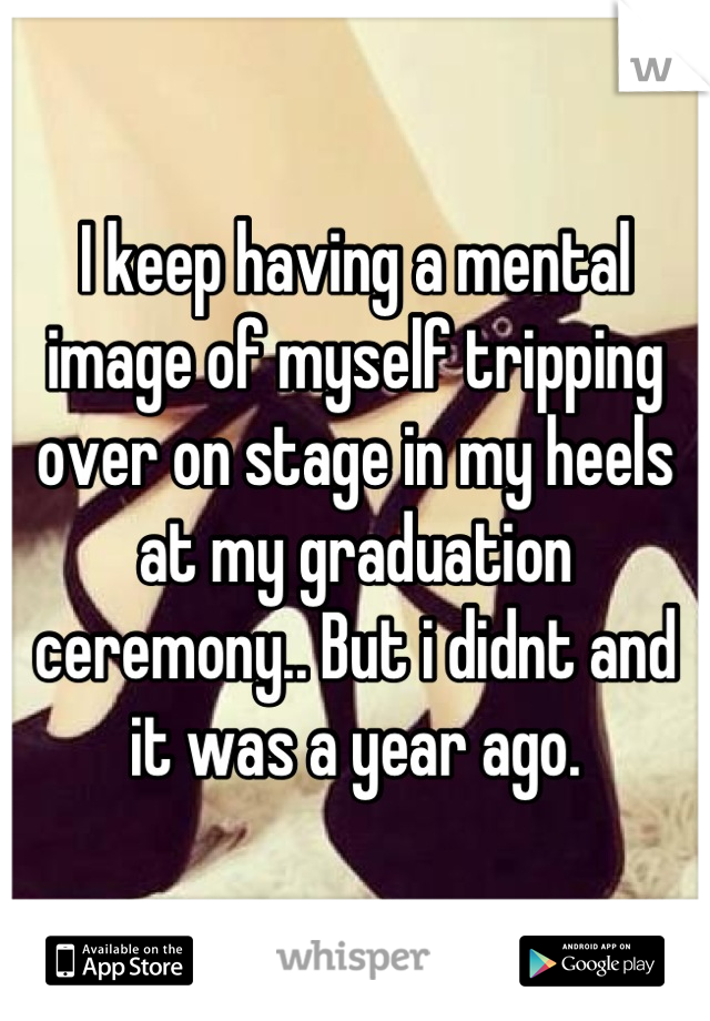 I keep having a mental image of myself tripping over on stage in my heels at my graduation ceremony.. But i didnt and it was a year ago.