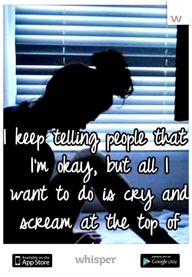 I keep telling people that I'm okay, but all I want to do is cry and scream at the top of my lungs...