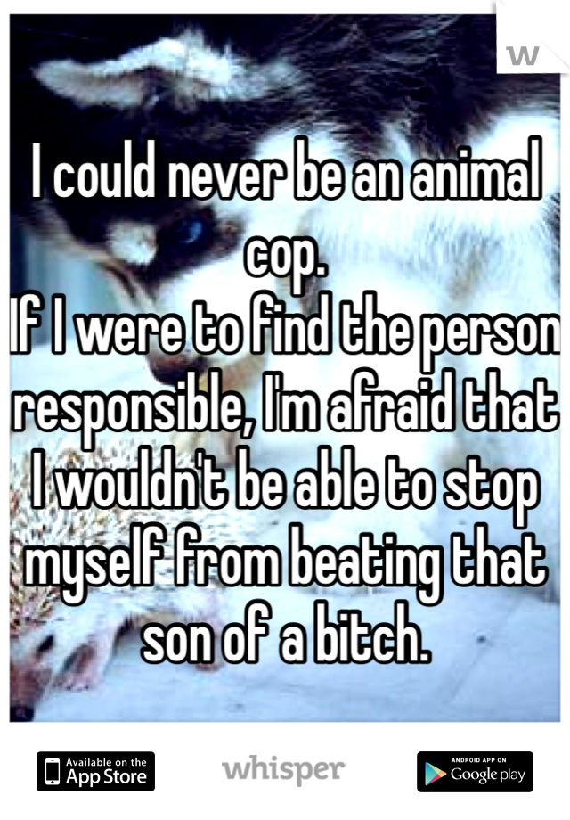 I could never be an animal cop. 
If I were to find the person responsible, I'm afraid that I wouldn't be able to stop myself from beating that son of a bitch. 