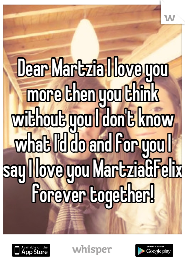 Dear Martzia I love you more then you think without you I don't know what I'd do and for you I say I love you Martzia&Felix forever together!