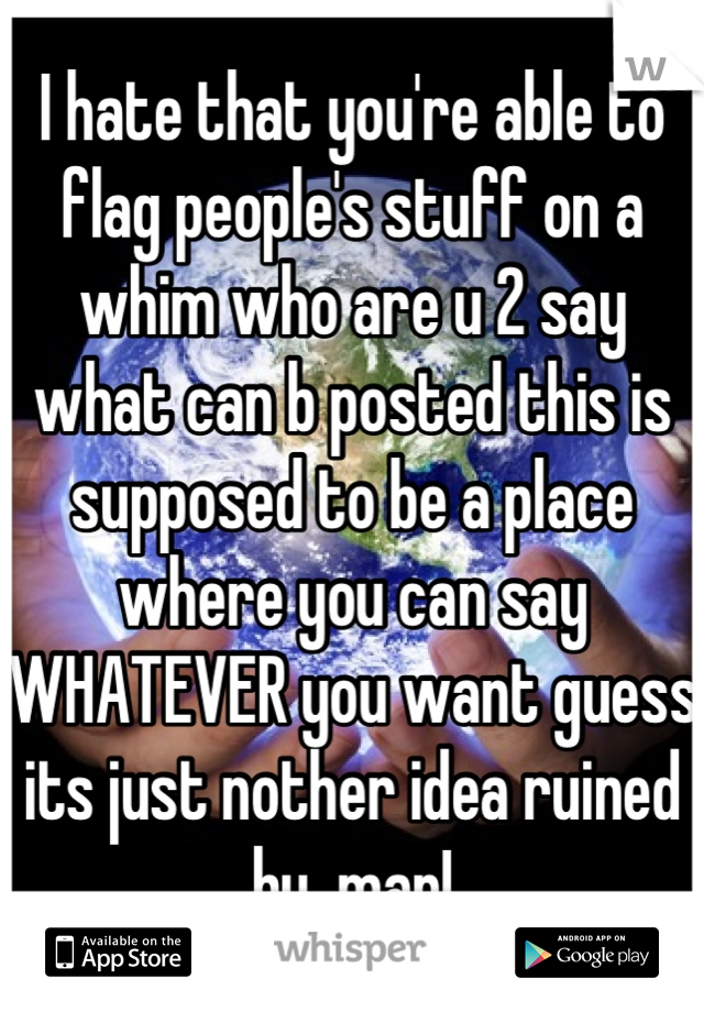 I hate that you're able to flag people's stuff on a whim who are u 2 say what can b posted this is supposed to be a place where you can say WHATEVER you want guess its just nother idea ruined by  man!