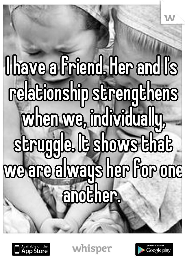 I have a friend. Her and I's relationship strengthens when we, individually, struggle. It shows that we are always her for one another. 