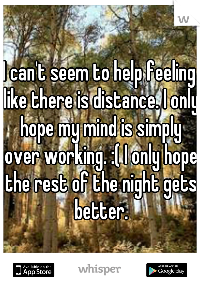 I can't seem to help feeling like there is distance. I only hope my mind is simply over working. :( I only hope the rest of the night gets better.