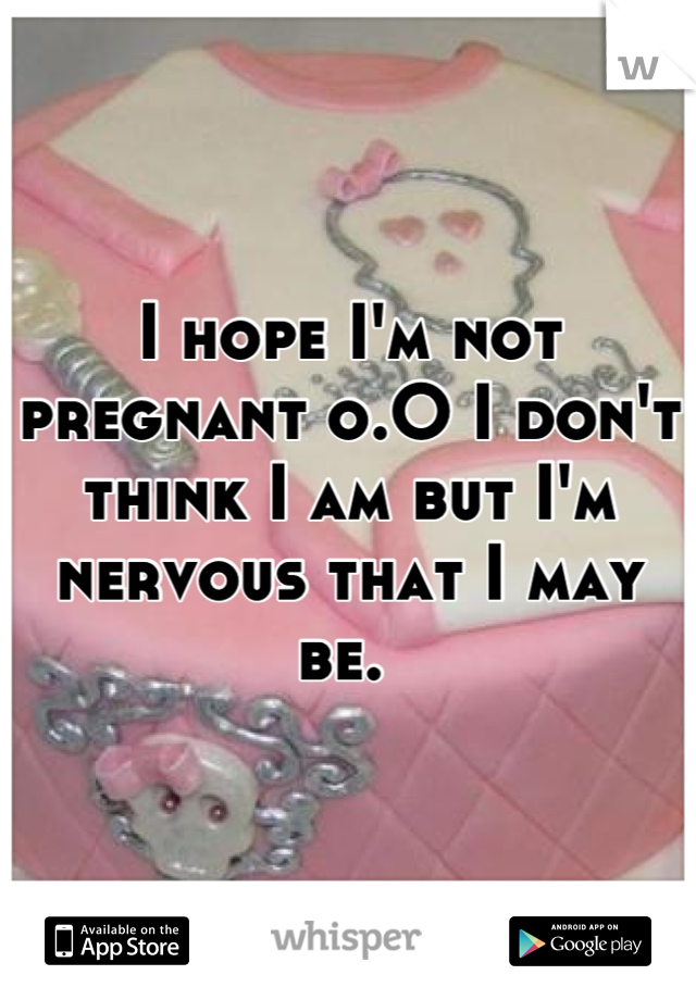 I hope I'm not pregnant o.O I don't think I am but I'm nervous that I may be. 