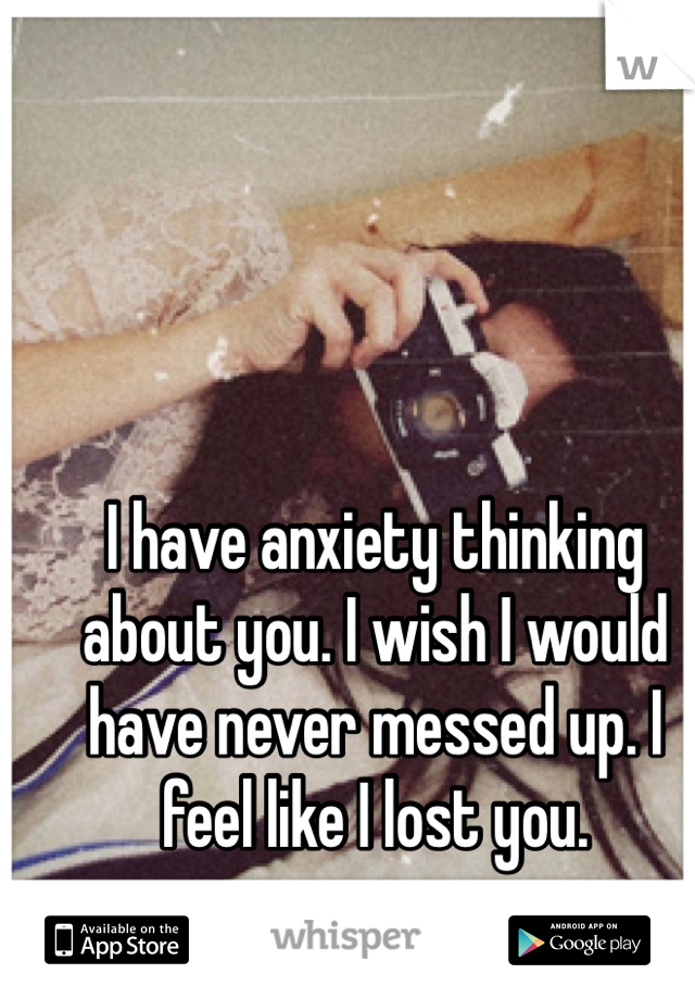 I have anxiety thinking about you. I wish I would have never messed up. I feel like I lost you. 