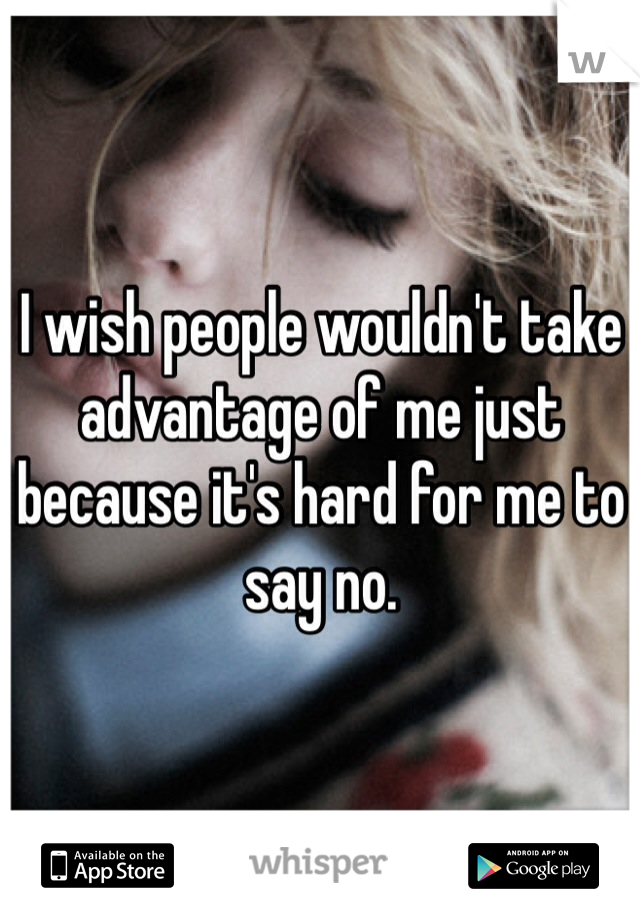 I wish people wouldn't take advantage of me just because it's hard for me to say no. 