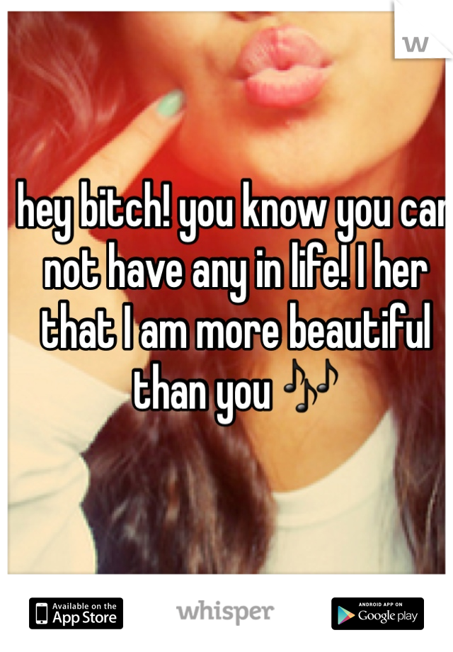 hey bitch! you know you can not have any in life! I her that I am more beautiful than you 🎶