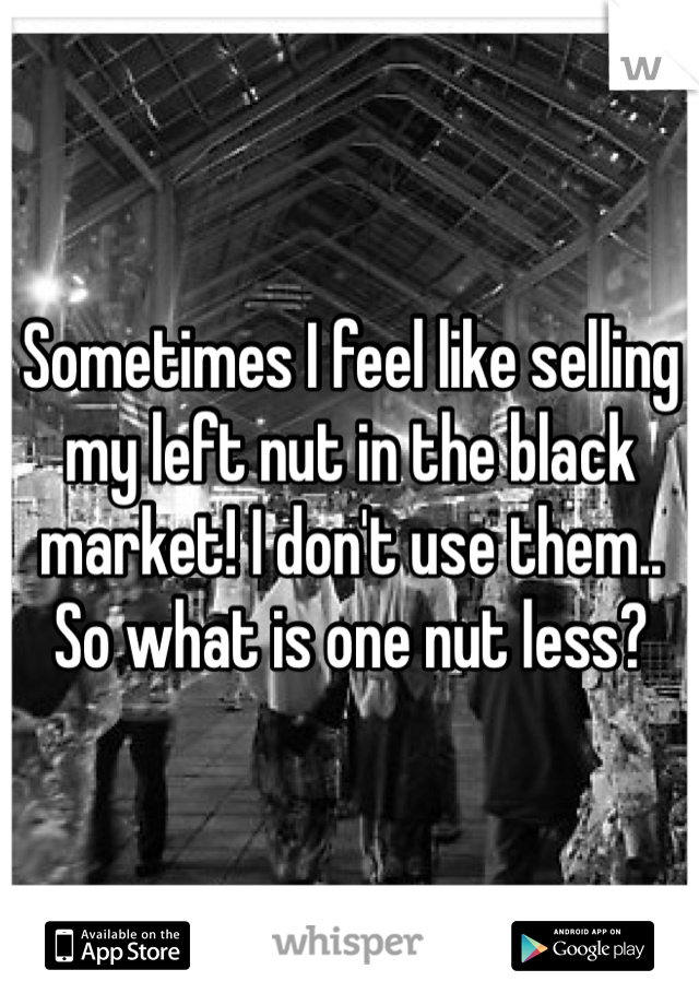 Sometimes I feel like selling my left nut in the black market! I don't use them.. So what is one nut less? 