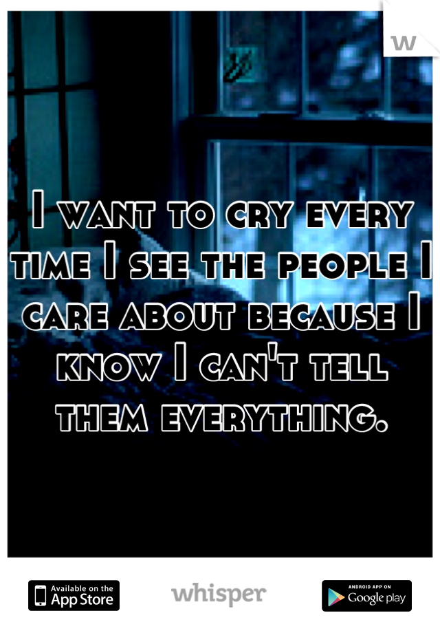 I want to cry every time I see the people I care about because I know I can't tell them everything.
