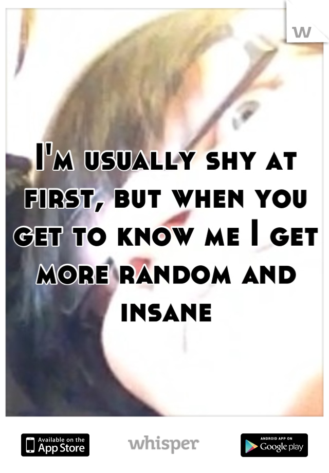 I'm usually shy at first, but when you get to know me I get more random and insane