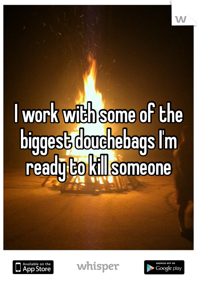 I work with some of the biggest douchebags I'm ready to kill someone 