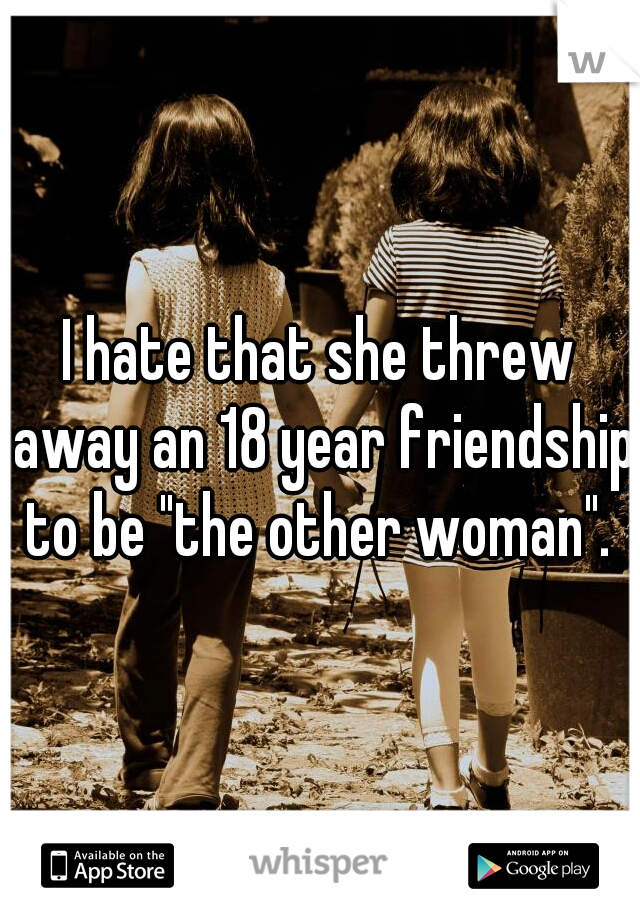 I hate that she threw away an 18 year friendship to be "the other woman". 