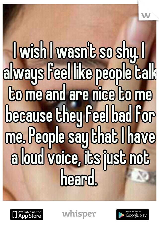 I wish I wasn't so shy. I always feel like people talk to me and are nice to me because they feel bad for me. People say that I have a loud voice, its just not heard. 