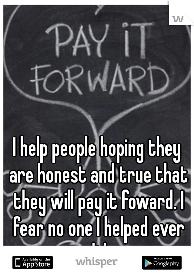 I help people hoping they are honest and true that they will pay it foward. I fear no one I helped ever did.