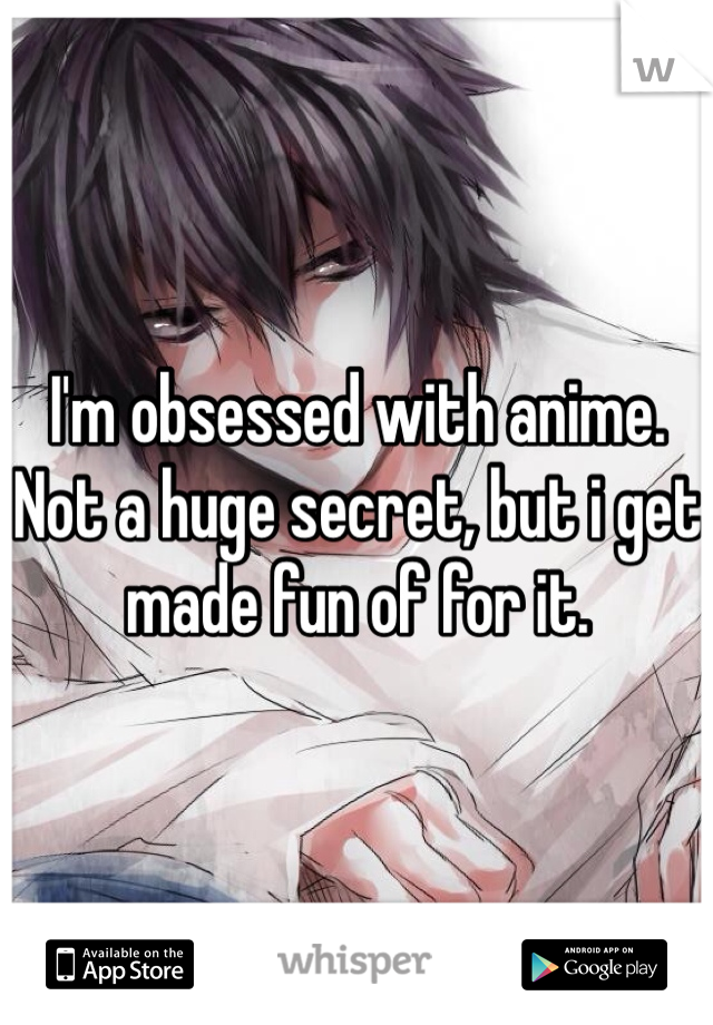 I'm obsessed with anime. Not a huge secret, but i get made fun of for it.