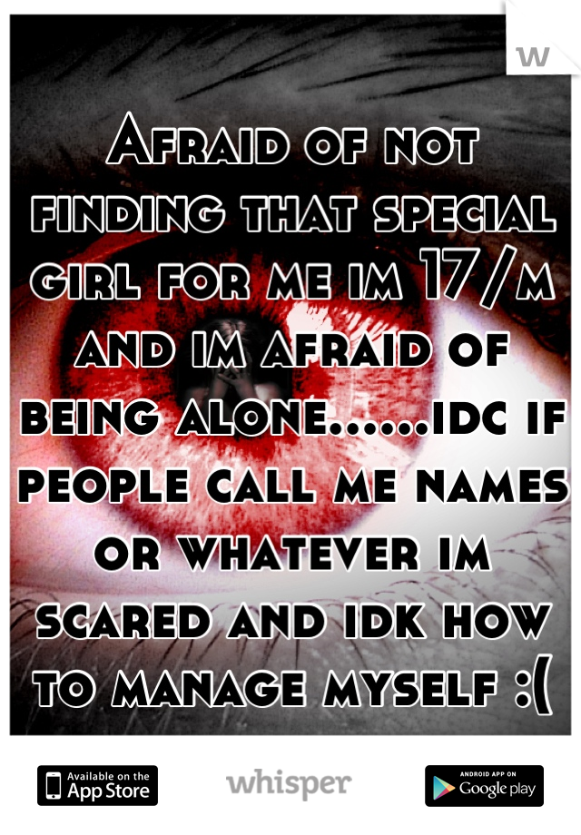 Afraid of not finding that special girl for me im 17/m and im afraid of being alone......idc if people call me names or whatever im scared and idk how to manage myself :(