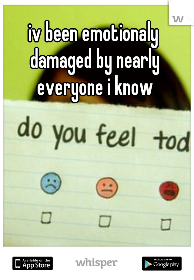 iv been emotionaly damaged by nearly everyone i know