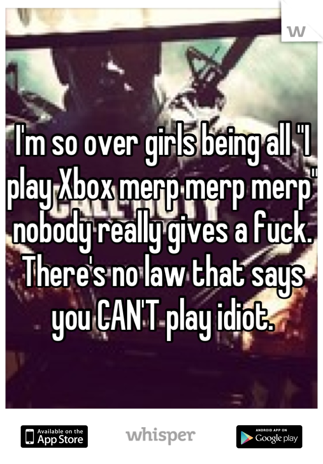 I'm so over girls being all "I play Xbox merp merp merp" nobody really gives a fuck. There's no law that says you CAN'T play idiot.