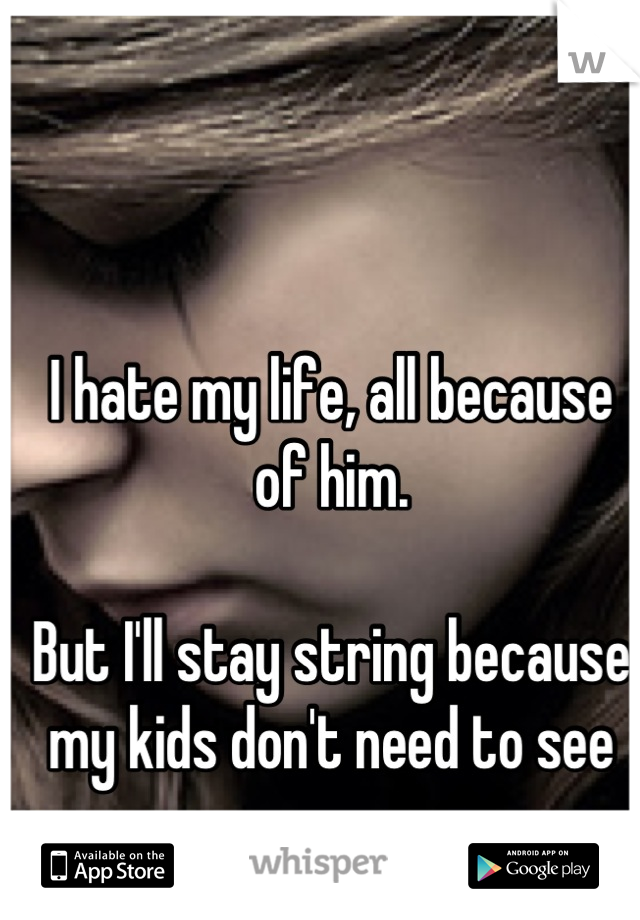 I hate my life, all because of him. 

But I'll stay string because my kids don't need to see me cry