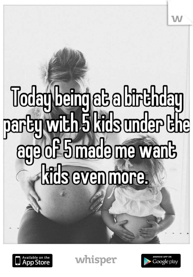 Today being at a birthday party with 5 kids under the age of 5 made me want kids even more. 