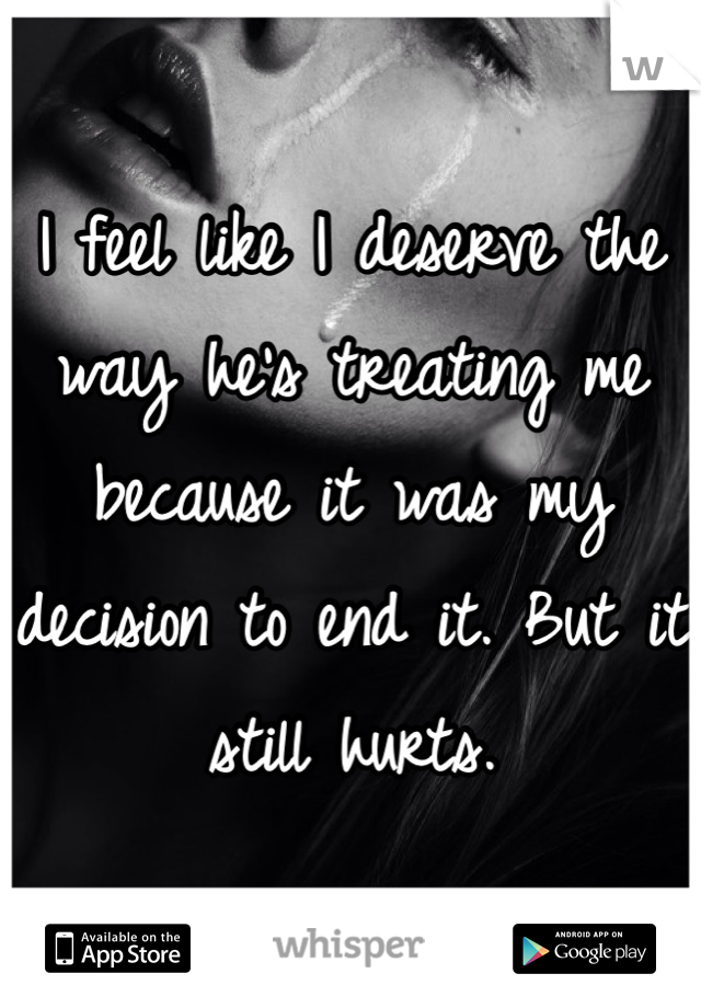 I feel like I deserve the way he's treating me because it was my decision to end it. But it still hurts. 