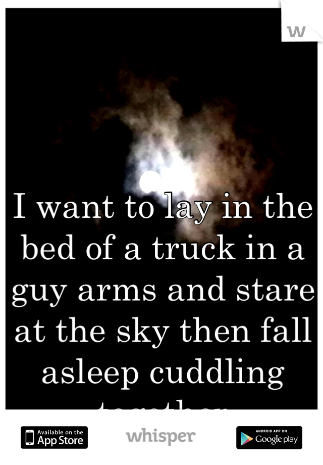 I want to lay in the bed of a truck in a guy arms and stare at the sky then fall asleep cuddling together