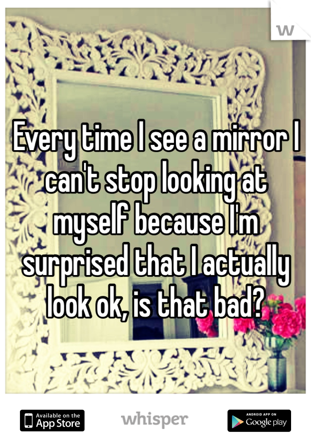 Every time I see a mirror I can't stop looking at myself because I'm surprised that I actually look ok, is that bad? 