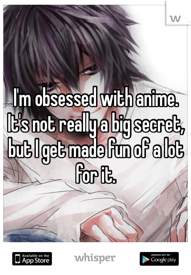I'm obsessed with anime. It's not really a big secret, but I get made fun of a lot for it.