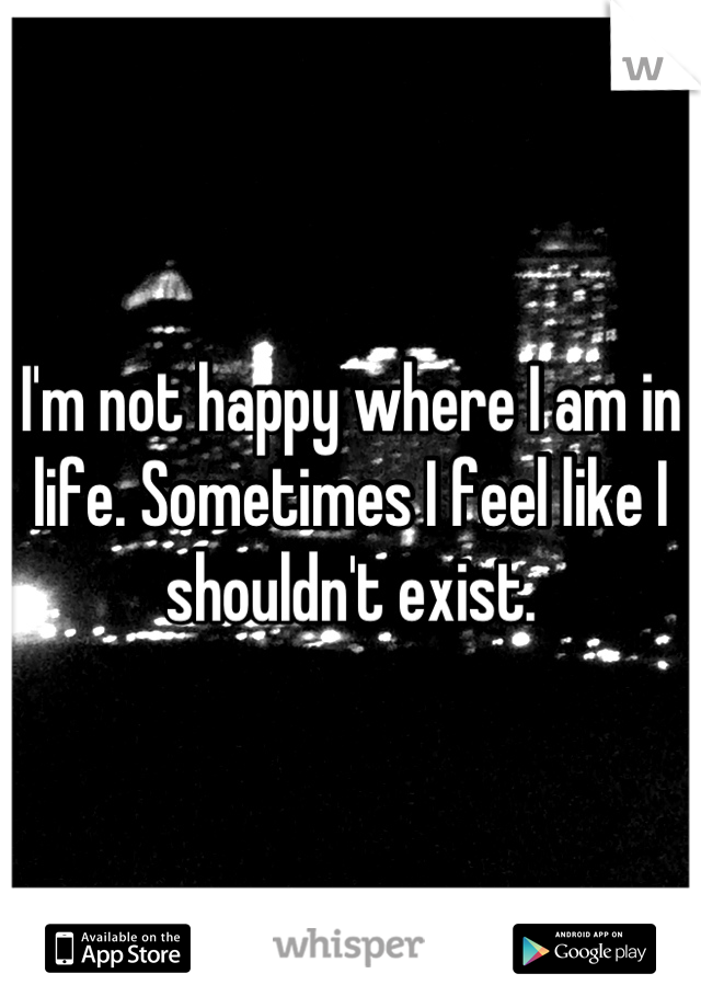 I'm not happy where I am in life. Sometimes I feel like I shouldn't exist.
