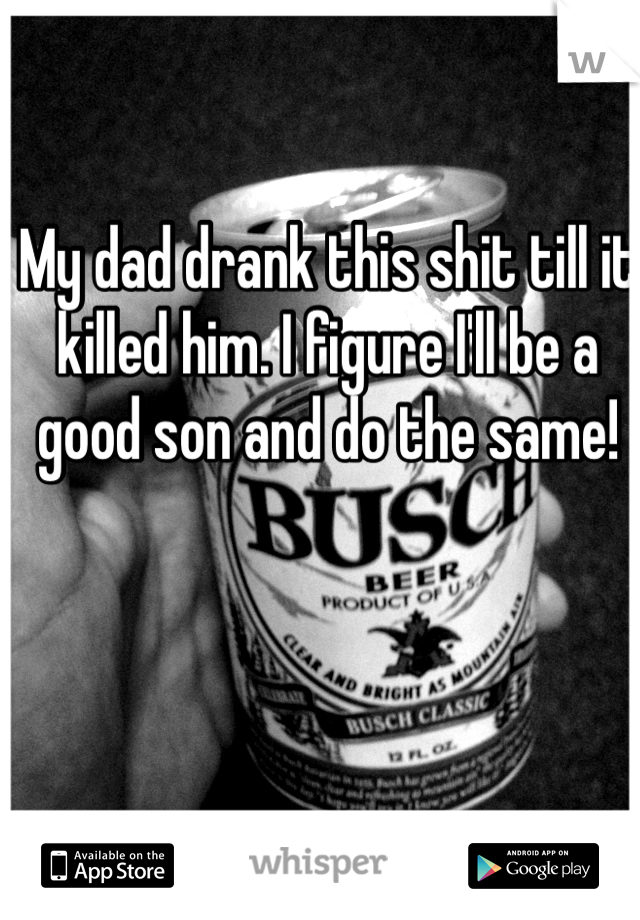 My dad drank this shit till it killed him. I figure I'll be a good son and do the same!