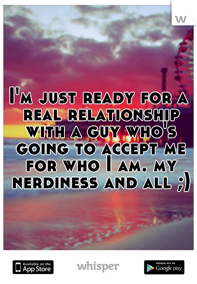 I'm just ready for a real relationship with a guy who's going to accept me for who I am. my nerdiness and all ;)